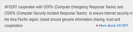 APCERT cooperates with CSIRTs (Computer Security Incident Response Teams) to ensure Internet security in the Asia Pacific region, based around genuine information sharing, trust and cooperation.